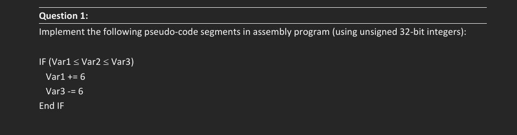 Question 1:
Implement the following pseudo-code segments in assembly program (using unsigned 32-bit integers):
IF (Var1 < Var2 s Var3)
Var1 += 6
Var3 -= 6
End IF
