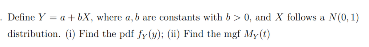 . Define Y = a + bX, where a, b are constants with b > 0, and X follows a N(0, 1)
distribution. (i) Find the pdf fy(y); (ii) Find the mgf My(t)
