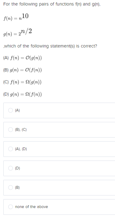 For the following palrs of functions f(n) and g(n).
f(n) = n10
= TI
9(n) = 2n/2
„which of the following statement(s) Is correct?
(A) f(n) = 0(g(n))
(B) g(n) = 0(f(n))
(C) f(n) = N(g(n))
(D) g(n) = (f(n))
O (A)
(B), (C)
O (A), (D)
(D)
(B)
none of the above
