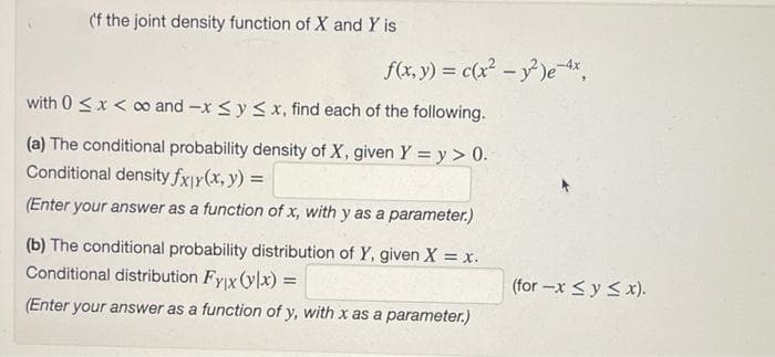 (f the joint density function of X and Y is
f(x, y) = c(x - y)e ,
with 0 <x < o and -x <y < x, find each of the following.
(a) The conditional probability density of X, given Y = y > 0.
Conditional density fxjy(x, y) =
(Enter your answer as a function of x, with y as a parameter.)
(b) The conditional probability distribution of Y, given X = x.
Conditional distribution Fyix (ylx) =
(for -x <y < x).
(Enter your answer as a function of y, with x as a parameter.)
