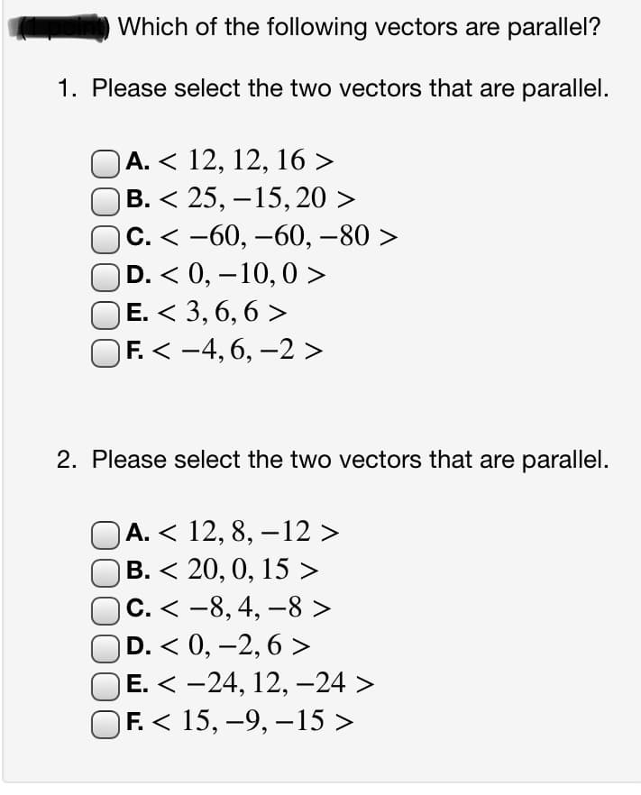 Which of the following vectors are parallel?
1. Please select the two vectors that are parallel.
A. < 12, 12, 16 >
В. < 25, —15, 20 >
С. < -60, —60, —80 >
D. < 0, – 10, 0 >
E. < 3, 6, 6 >
F. < -4, 6, –2 >
2. Please select the two vectors that are parallel.
А. < 12, 8, —12>
В. < 20, 0, 15 >
С. < -8,4, —8>
D. < 0, –2, 6 >
Е. < -24, 12, —24 >
F. < 15, -9, – 15 >
