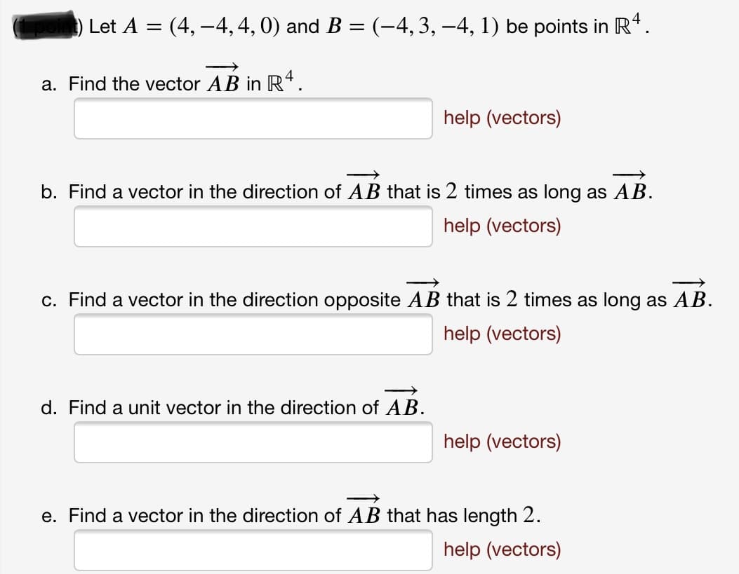 **Vector Problems in \(\mathbb{R}^4\)**

**1. Let \( A = (4, -4, 4, 0) \) and \( B = (-4, 3, -4, 1) \) be points in \(\mathbb{R}^4\):**

a. **Find the vector \(\overrightarrow{AB}\) in \(\mathbb{R}^4\).**
- [ ] (Enter your answer here)
- [ ] [Help with vectors](#)

b. **Find a vector in the direction of \(\overrightarrow{AB}\) that is 2 times as long as \(\overrightarrow{AB}\).**
- [ ] (Enter your answer here)
- [ ] [Help with vectors](#)

c. **Find a vector in the direction opposite \(\overrightarrow{AB}\) that is 2 times as long as \(\overrightarrow{AB}\).**
- [ ] (Enter your answer here)
- [ ] [Help with vectors](#)

d. **Find a unit vector in the direction of \(\overrightarrow{AB}\).**
- [ ] (Enter your answer here)
- [ ] [Help with vectors](#)

e. **Find a vector in the direction of \(\overrightarrow{AB}\) that has length 2.**
- [ ] (Enter your answer here)
- [ ] [Help with vectors](#)

(1 point)

**Notes:**
- **Help (vectors):** Clicking on this link will provide additional resources and examples on how to solve vector problems.
- Ensure answers are given in the format \((x_1, x_2, x_3, x_4)\).