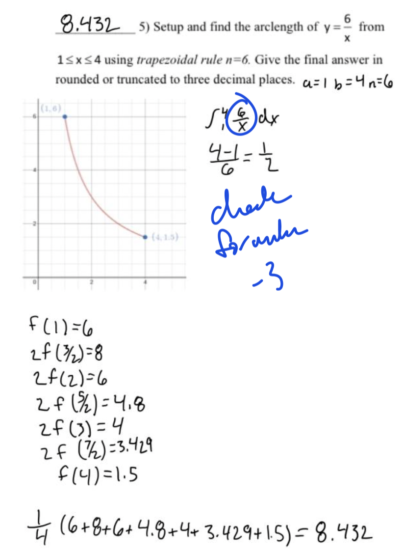 8.432
6
5) Setup and find the arclength of y=° from
15x54 using trapezoidal rule n=6. Give the final answer in
rounded or truncated to three decimal places. a=1 b=4n=6
chele
foraue
-3
(4, 1.5)
f(1) =6
zf (%)=8
2f(2)=6
2f (%) =4.8
2f (3)=4
2f (2)=3.429
f(4)=1.5
+ (6+8+6+4.8+443.429+1.5)=8.432
