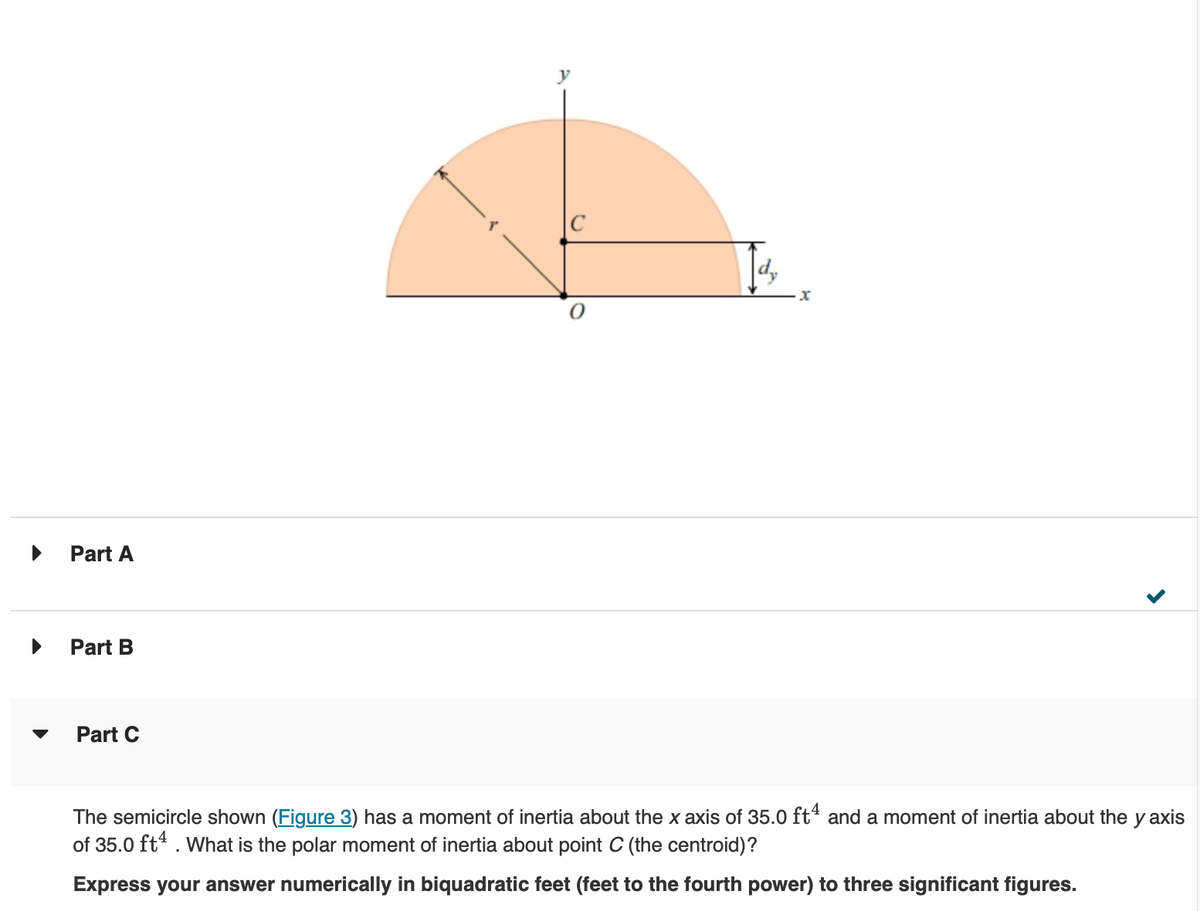 ▶
Part A
Part B
Part C
x
The semicircle shown (Figure 3) has a moment of inertia about the x axis of 35.0 ft4 and a moment of inertia about the y axis
of 35.0 ft4. What is the polar moment of inertia about point C (the centroid)?
Express your answer numerically in biquadratic feet (feet to the fourth power) to three significant figures.