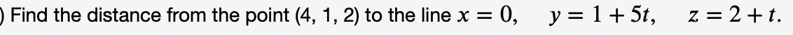 **Find the Distance from a Point to a Line: Example Problem**

**Problem Statement:**

Find the distance from the point \( (4, 1, 2) \) to the line defined by the parametric equations \( x = 0 \), \( y = 1 + 5t \), and \( z = 2 + t \).

In this problem, we are asked to determine the shortest distance from a given point in space to a specified line. The line is given in its parametric form, while the point is given in its Cartesian coordinate form.