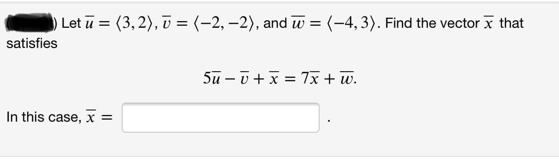 Let \(\bar{u} = \langle 3, 2 \rangle\), \(\bar{v} = \langle -2, -2 \rangle\), and \(\bar{w} = \langle -4, 3 \rangle\). Find the vector \(\bar{x}\) that satisfies

\[ 5\bar{u} - \bar{v} + \bar{x} = 7\bar{x} + \bar{w}. \]

In this case, \(\bar{x} =\) \_\_\_\_\_\_ .