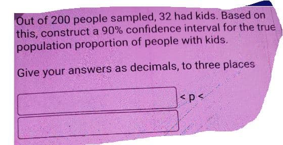 Out of 200 people sampled, 32 had kids. Based on
this, construct a 90% confidence interval for the true
population proportion of people with kids.
Give your answers as decimals, to three places
<p<
