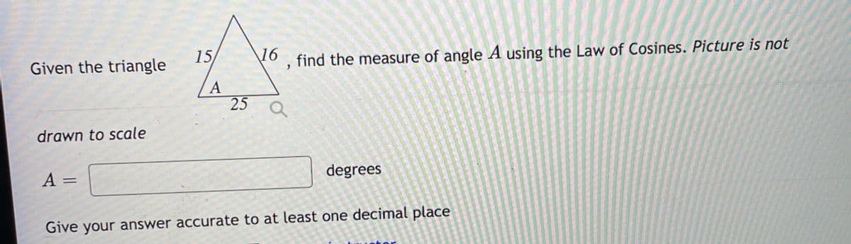 Given the triangle
15
16
find the measure of angle A using the Law of Cosines. Picture is not
A
25
drawn to scale
A =
degrees
Give your answer accurate to at least one decimal place
