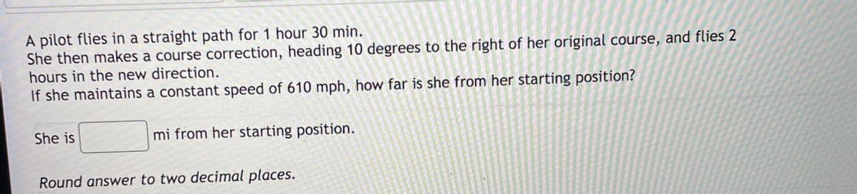 A pilot flies in a straight path for 1 hour 30 min.
She then makes a course correction, heading 10 degrees to the right of her original course, and flies 2
hours in the new direction.
If she maintains a constant speed of 610 mph, how far is she from her starting position?
She is
mi from her starting position.
Round answer to two decimal places.
