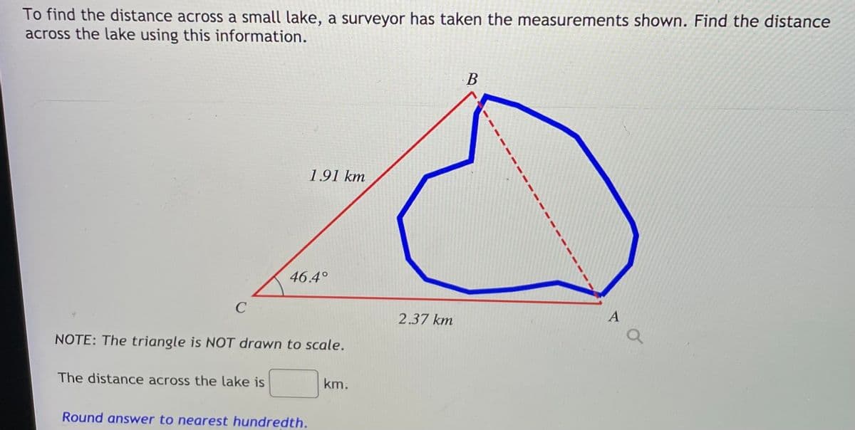 To find the distance across a small lake, a surveyor has taken the measurements shown. Find the distance
across the lake using this information.
В
1.91 km
46.4°
C
A
2.37 km
NOTE: The triangle is NOT drawn to scale.
The distance across the lake is
km.
Round answer to nearest hundredth.
