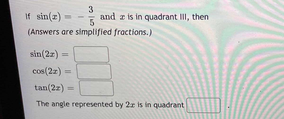 If sin(x)
3
and a is in quadrant III, then
-
(Answers are simplified fractions.)
sin(2x) =
%3D
cos(2x)
tan(2x)
The angle represented by 2x is in quadrant
