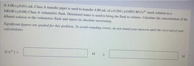 A 4.00 (+0.01) mL Class A transfer pipet is used to transfer 4,00 mL of a 0.294 (40.005) M Cu stock solution to a
100.00 (+0.08) Class A volumetric flask. Deionized water is used to bring the flask to volume, Calculate the concentration of the
diluted soluion in the volumetric flask and report its absolute uncertainty.
Significant figures are graded for this problem. To avoid rounding errors, do not round your answers until the very end of your
calculations.
[Cu*1 =
M
%3D
