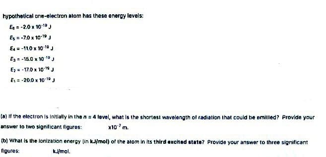 hypothetical one-electron atom has these energy levels:
Ee = -2.0 x 101" J
Es = -7.0 x 1019 J
E = -11.0 x 10 10 J
Ez = -15.0 x 10 1
Ez = - 17.0 x 101
E, = -20.0 x 10 1J
(a) If the electron Is Initlally in the n = 4 level, what is the shortest wavelangth ol radiation that could be omilled? Provlde your
answer lo two signilicant figures:
x10'm.
(b) What is the lonization energy (in kJ/mol) of the atom In its third excited state? Provide your answer to three significant
figures:
kJ/mol.
