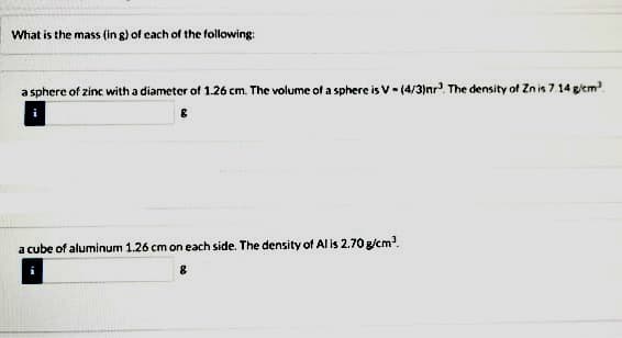 What is the mass (in g) of each of the following:
a sphere of zinc with a diameter of 1.26 cm. The volume of a sphere is V- (4/3)nr The density of Zn is 7 14 g/em
a cube of aluminum 1.26 cm on each side. The density of Al is 2.70 g/cm?.
