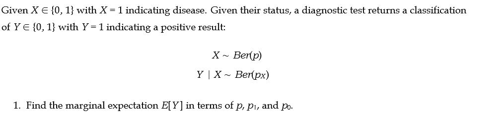 Given X = {0, 1} with X = 1 indicating disease. Given their status, a diagnostic test returns a classification
of YE {0, 1} with Y= 1 indicating a positive result:
X~ Ber(p)
Y | X~ Ber(px)
1. Find the marginal expectation E[Y] in terms of p, p₁, and po.