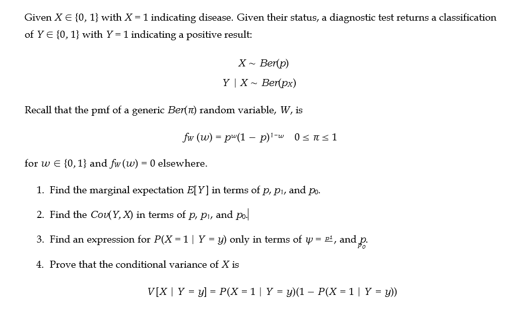 Given X = {0, 1} with X = 1 indicating disease. Given their status, a diagnostic test returns a classification
of Y = {0, 1} with Y= 1 indicating a positive result:
X ~ Ber(p)
Y | X
Ber(px)
Recall that the pmf of a generic Ber(π) random variable, W, is
fw (w) = pw(1 − p)¹-w
-
0 = π = 1
for w = {0, 1} and fw (w) = 0 elsewhere.
1. Find the marginal expectation E[Y] in terms of p, p₁, and po.
2. Find the Cov(Y, X) in terms of p, p₁, and po.
3. Find an expression for P(X = 1 | Y = y) only in terms of y = P², and p.
4. Prove that the conditional variance of X is
V[X | Y = y] = P(X = 1 | Y = y)(1 − P(X = 1 | Y = y))