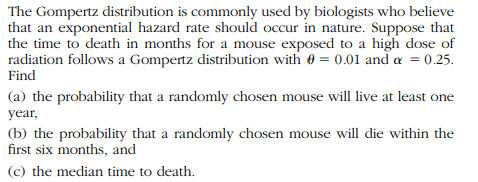 The Gompertz distribution is commonly used by biologists who believe
that an exponential hazard rate should occur in nature. Suppose that
the time to death in months for a mouse exposed to a high dose of
radiation follows a Gompertz distribution with 0 = 0.01 and a = 0.25.
Find
(a) the probability that a randomly chosen mouse will live at least one
year,
(b) the probability that a randomly chosen mouse will die within the
first six months, and
(c) the median time to death.
