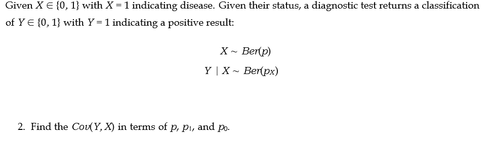 Given X = {0, 1} with X = 1 indicating disease. Given their status, a diagnostic test returns a classification
of Y = {0, 1} with Y= 1 indicating a positive result:
X~ Ber(p)
Y | X Ber(px)
2. Find the Cov(Y, X) in terms of p, p₁, and po.