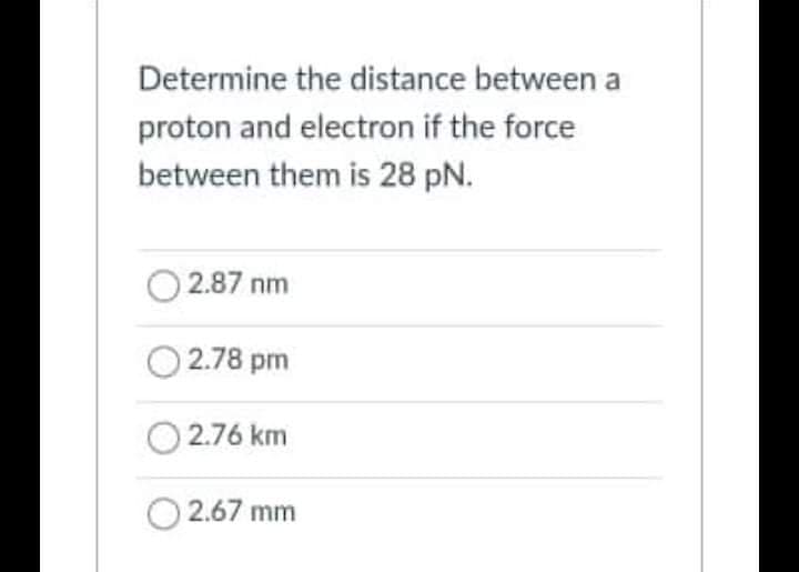 Determine the distance between a
proton and electron if the force
between them is 28 pN.
2.87 nm
2.78 pm
2.76 km
2.67 mm
