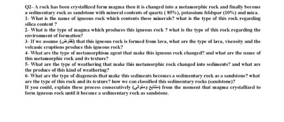 Q2- A rock has been crystallized form magma then it is changed into a metamorphic rock and finally become
a sedimentary rock as sandstone with mineral contents of quartz ( 85%), potassium feldspar (10%) and mica.
1- What is the name of igneous rock which contents these minerals? what is the type of this rock regarding
silica content ?
2- What is the type of magma which produces this igneous rock ? what is the type of this rock regarding the
environment of formation?
3- If we assume (e that this igneous rock is formed from lava, what are the type of lava, viscosity and the
volcanic eruptions produce this igneous rock?
4- What are the type of metamorphism agent that make this igneous rock changed? and what are the name of
this metamorphic rock and its texture?
5- What are the type of weathering that make this metamorphic rock changed into sediments? and what are
the produce of this kind of weathering?
6- What are the type of diagenesis that make this sediments becomes a sedimentary rock as a sandstone? what
are the type of this rock and its texture? how we can classified this sedimentary rocks (sandstone)?
If
you could, explain these process consecutively ( ) from the moment that magma crystallized to
form igneous rock until it become a sedimentary rock as sandstone.
