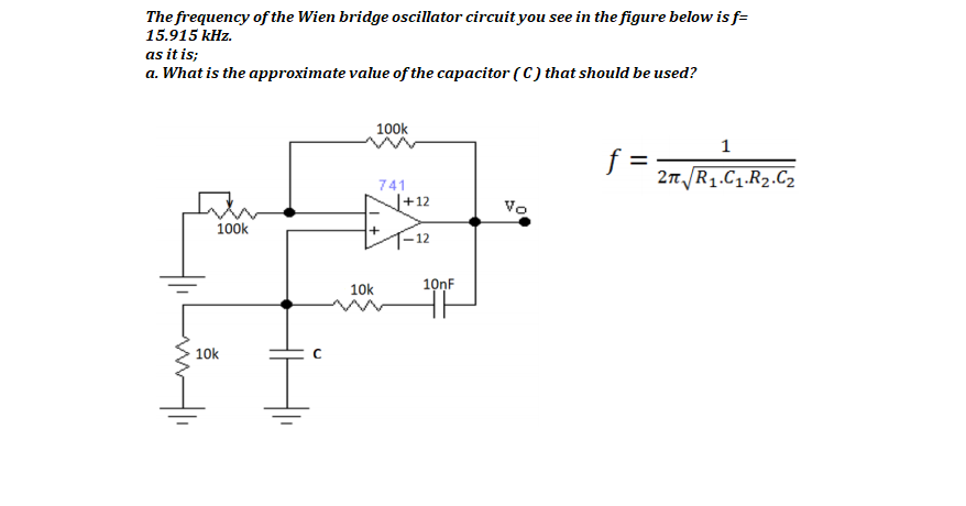 The frequency of the Wien bridge oscillator circuit you see in the figure below is f=
15.915 kHz.
as it is;
a. What is the approximate value of the capacitor ( C ) that should be used?
100k
1
f =
2n R1.C1.R2.C2
741
J+12
Vo
100k
10k
10nF
10k
