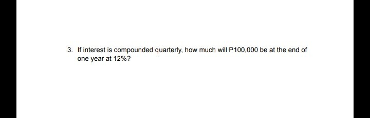 3. If interest is compounded quarterly, how much will P100,000 be at the end of
one year at 12%?
