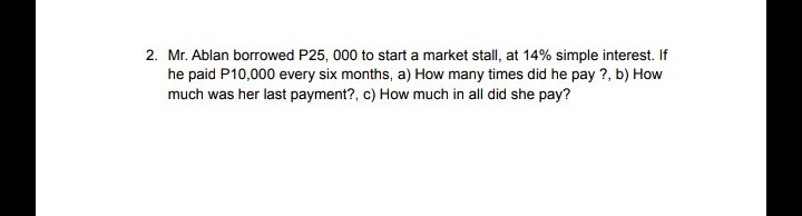 2. Mr. Ablan borrowed P25, 000 to start a market stall, at 14% simple interest. If
he paid P10,000 every six months, a) How many times did he pay ?, b) How
much was her last payment?, c) How much in all did she pay?
