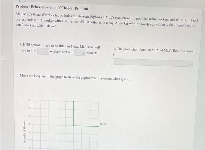 Producer Behavior
End of Chapter Problem
Mad Max's Road Warriors fix potholes in interstate highways. Max's road crews fill potholes using workers and shovels in 1 to 1
correspondence. A worker with 1 shovel can fill 10 potholes in a day. A worker with 2 shovels can still only fill 10 potholes, as
can 2 workers with 1 shovel.
a. If 30 potholes need to be filled in 1 day, Mad Max will
b. The production function for Mad Max's Road Warriors
need to hire
workers and rent
shovels.
is:
c. Move the isoquant in the graph to show the appropriate placement when Q=30.
Q30
Quantity of Shovels
