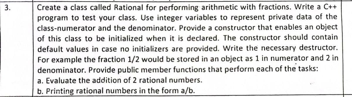 Create a class called Rational for performing arithmetic with fractions. Write a C++
program to test your class. Use integer variables to represent private data of the
class-numerator and the denominator. Provide a constructor that enables an object
3.
of this class to be initialized when it is declared. The constructor should contain
default values in case no initializers are provided. Write the necessary destructor.
For example the fraction 1/2 would be stored in an object as 1 in numerator and 2 in
denominator. Provide public member functions that perform each of the tasks:
a. Evaluate the addition of 2 rational numbers.
b. Printing rational numbers in the form a/b.
