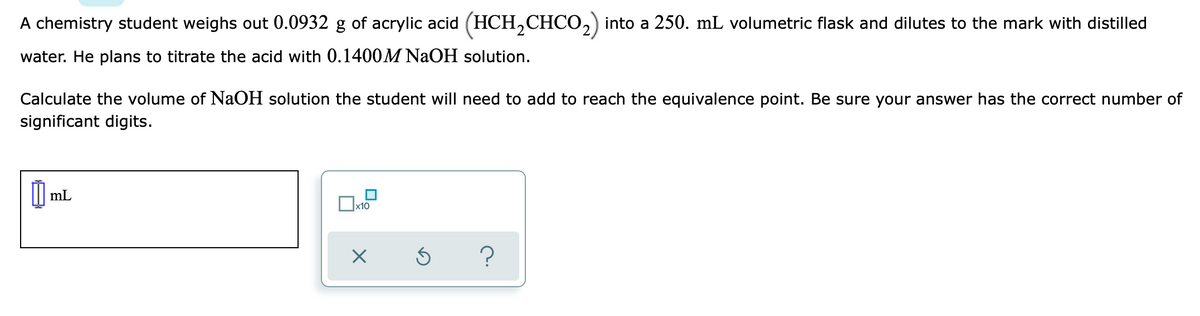 A chemistry student weighs out 0.0932 g of acrylic acid (HCH,CHCO,) into a 250. mL volumetric flask and dilutes to the mark with distilled
water. He plans to titrate the acid with 0.1400M NAOH solution.
Calculate the volume of NaOH solution the student will need to add to reach the equivalence point. Be sure your answer has the correct number of
significant digits.
O ml.
