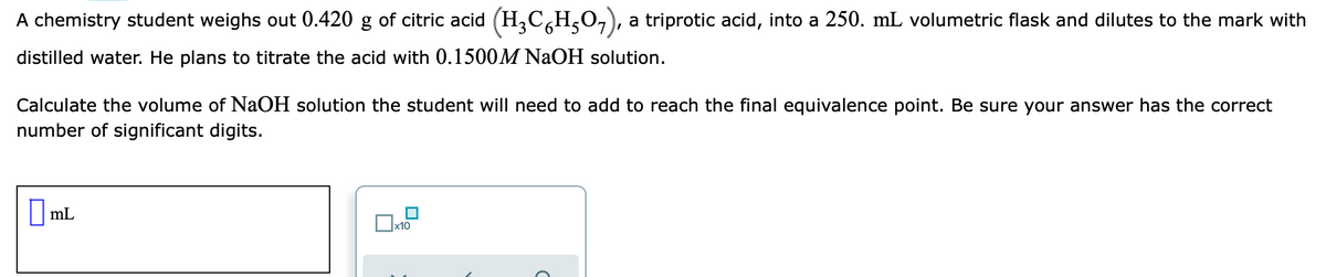 A chemistry student weighs out 0.420 g of citric acid (H,C,H,0,), a triprotic acid, into a 250. mL volumetric flask and dilutes to the mark with
distilled water. He plans to titrate the acid with 0.1500M NaOH solution.
Calculate the volume of NaOH solution the student will need to add to reach the final equivalence point. Be sure your answer has the correct
number of significant digits.
|mL
x10
