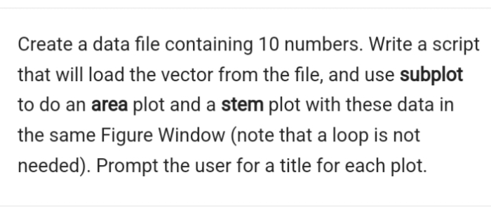 Create a data file containing 10 numbers. Write a script
that will load the vector from the file, and use subplot
to do an area plot and a stem plot with these data in
the same Figure Window (note that a loop is not
needed). Prompt the user for a title for each plot.
