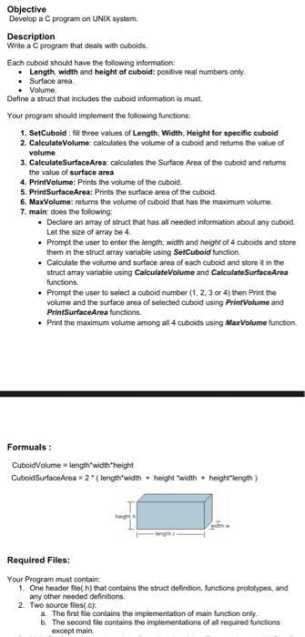 Objective
Develop a C program on UNIX system.
Description
Write a C program that deals with cuboids.
Each cuboid should have the following information:
• Length, width and height of cuboid: positive real numbers only.
• Surface area.
• Volume.
Define a struct that includes the cuboid information is must.
Your program should implement the following functions:
1. SetCuboid : fil three values of Length, Width, Height for specific cuboid
2. CalculateVolume: calculates the volume of a cuboid and returns the value of
volume
3. CalculateSurfaceArea: calculates the Surface Area of the cuboid and returns
the value of surface area
4. PrintVolume: Prints the volume of the cuboid.
5. PrintSurfaceArea: Prints the surface area of the cuboid.
6. MaxVolume: returns the volume of cuboid that has the maximum volume.
7. main: does the following:
• Declare an array of struct that has all needed information about any cuboid.
Let the size of array be 4.
• Prompt the user to enter the length, width and height of 4 cuboids and store
them in the struct array variable using SetCuboid function.
• Calculate the vollume and surface area of each cuboid and store it in the
struct array variable using CalculateVolume and CalculateSurfaceArea
functions.
• Prompt the user to select a cuboid number (1, 2, 3 or 4) then Print the
volume and the surface area of selected cuboid using PrintVolume and
PrintSurfaceArea functions.
• Print the maximum volume among all 4 cuboids using MaxVolume function,
Formuals :
CuboidVolume length'width'height
CuboidSurfaceArea 2 ( length'width • height "width • height"length)
eght
Required Files:
Your Program must contain:
1. One header fie(h) that contains the struct definition, functions prototypes, and
any other needed definitions.
2. Two source files(.c)
a. The first file contains the implementation of main function only.
b. The second file contains the implementations of all required functions
except main.
