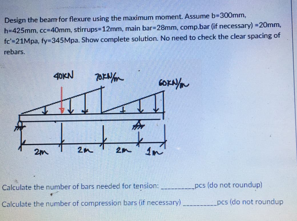 Design the beam for flexure using the maximum moment. Assume b-300mm,
h=425mm, cc=40mm, stirrups-12mm, main bar 28mm, comp.bar (if necessary) =20mm,
fc'-21Mpa, fy-345Mpa. Show complete solution. No need to check the clear spacing of
rebars.
40KN
70KN/m
AL
↓
2M
2M
t
2m
60KN/
1n
Calculate the number of bars needed for tension:
Calculate the number of compression bars (if necessary)
pcs (do not roundup)
pcs (do not roundup