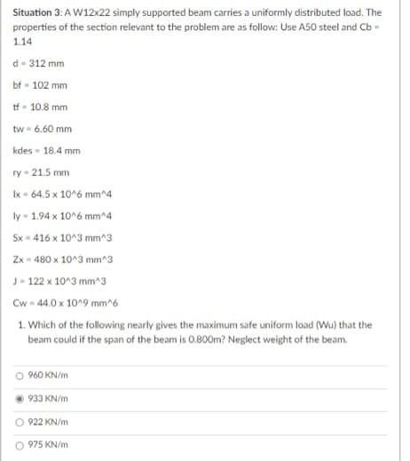 Situation 3: A W12x22 simply supported beam carries a uniformly distributed load. The
properties of the section relevant to the problem are as follow: Use A50 steel and Cb -
1.14
d-312 mm
bf - 102 mm
tf = 10.8 mm
tw
= 6.60 mm
kdes - 18.4 mm
ry-21.5 mm
Ix - 64.5 x 10^6 mm^4
ly-1.94 x 10^6 mm^4
Sx - 416 x 10^3 mm^3
Zx 480 x 10^3 mm^3
J-122 x 10^3 mm^3
Cw-44.0 x 10^9 mm^6
1. Which of the following nearly gives the maximum safe uniform load (Wu) that the
beam could if the span of the beam is 0.800m? Neglect weight of the beam.
960 KN/m
933 KN/m
922 KN/m
975 KN/m