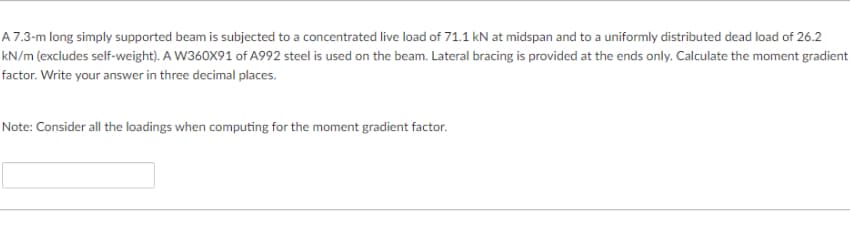 A 7.3-m long simply supported beam is subjected to a concentrated live load of 71.1 kN at midspan and to a uniformly distributed dead load of 26.2
kN/m (excludes self-weight). A W360X91 of A992 steel is used on the beam. Lateral bracing is provided at the ends only. Calculate the moment gradient
factor. Write your answer in three decimal places.
Note: Consider all the loadings when computing for the moment gradient factor.