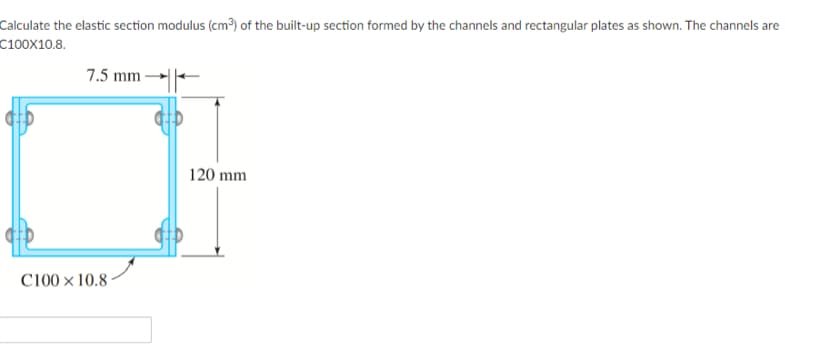 Calculate the elastic section modulus (cm³) of the built-up section formed by the channels and rectangular plates as shown. The channels are
C100X10.8.
7.5 mm
C100 x 10.8
120 mm