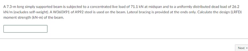 A 7.3-m long simply supported beam is subjected to a concentrated live load of 71.1 kN at midspan and to a uniformly distributed dead load of 26.2
kN/m (excludes self-weight). A W360X91 of A992 steel is used on the beam. Lateral bracing is provided at the ends only. Calculate the design (LRFD)
moment strength (kN-m) of the beam.
Next