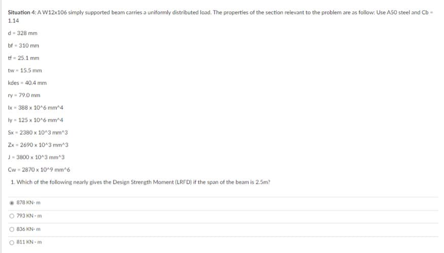 Situation 4: A W12x106 simply supported beam carries a uniformly distributed load. The properties of the section relevant to the problem are as follow: Use A50 steel and Cb -
1.14
d - 328 mm
bf-310 mm
tf = 25.1 mm
tw = 15.5 mm
kdes - 40.4 mm
ry - 79.0 mm
lx = 388 x 10^6 mm^4
ly - 125 x 10^6 mm^4
Sx - 2380 x 10^3 mm^3
Zx=2690 x 10^3 mm^3
J-3800 x 10^3 mm^3
Cw=2870 x 10^9 mm^6
1. Which of the following nearly gives the Design Strength Moment (LRFD) if the span of the beam is 2.5m?
878 KN-m
793 KN-m
836 KN-m
811 KN m