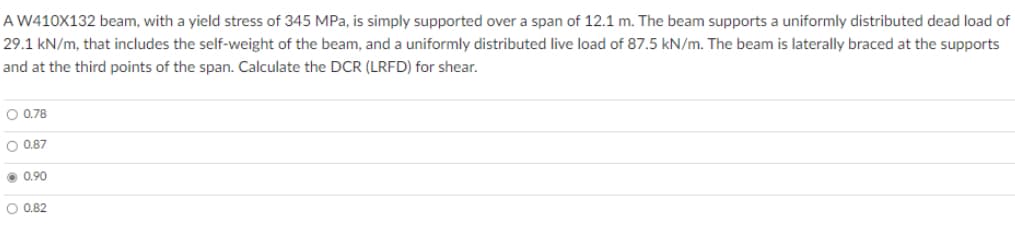 A W410X132 beam, with a yield stress of 345 MPa, is simply supported over a span of 12.1 m. The beam supports a uniformly distributed dead load of
29.1 kN/m, that includes the self-weight of the beam, and a uniformly distributed live load of 87.5 kN/m. The beam is laterally braced at the supports
and at the third points of the span. Calculate the DCR (LRFD) for shear.
O 0.78
O 0.87
0.90
O 0.82