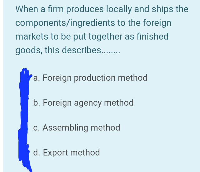 When a firm produces locally and ships the
components/ingredients to the foreign
markets to be put together as finished
goods, this describes..
a. Foreign production method
b. Foreign agency method
c. Assembling method
d. Export method
