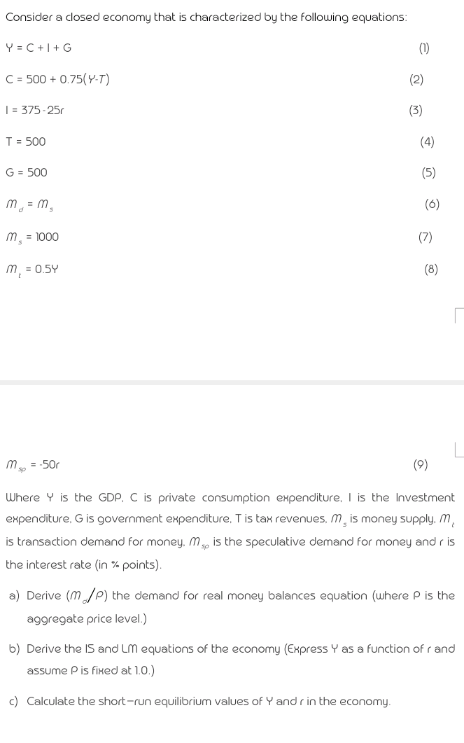 Consider a closed economy that is characterized by the following equations:
Y = C +1+ G
(1)
C = 500 + 0.75(Y-T)
(2)
| = 375-25r
(3)
T = 500
(4)
G = 500
(5)
m = m,
(6)
m. = 1000
(7)
m, = 0.5Y
(8)
m, = -50r
(9)
Where Y is the GDP, C is private consumption expenditure, I is the Investment
expenditure, G is government expenditure, T is tax revenues, M̟ is money supply, M,
is transaction demand for money. M, is the speculative demand for money and r is
the interest rate (in % points).
a) Derive (m/P) the demand for real money balances equation (where P is the
aggregate price level.)
b) Derive the IS and LM equations of the economy (Express Y as a function of r and
assume Pis fixed at 1.0.)
c) Calculate the short-run equilibrium values of Y and r in the economy.
