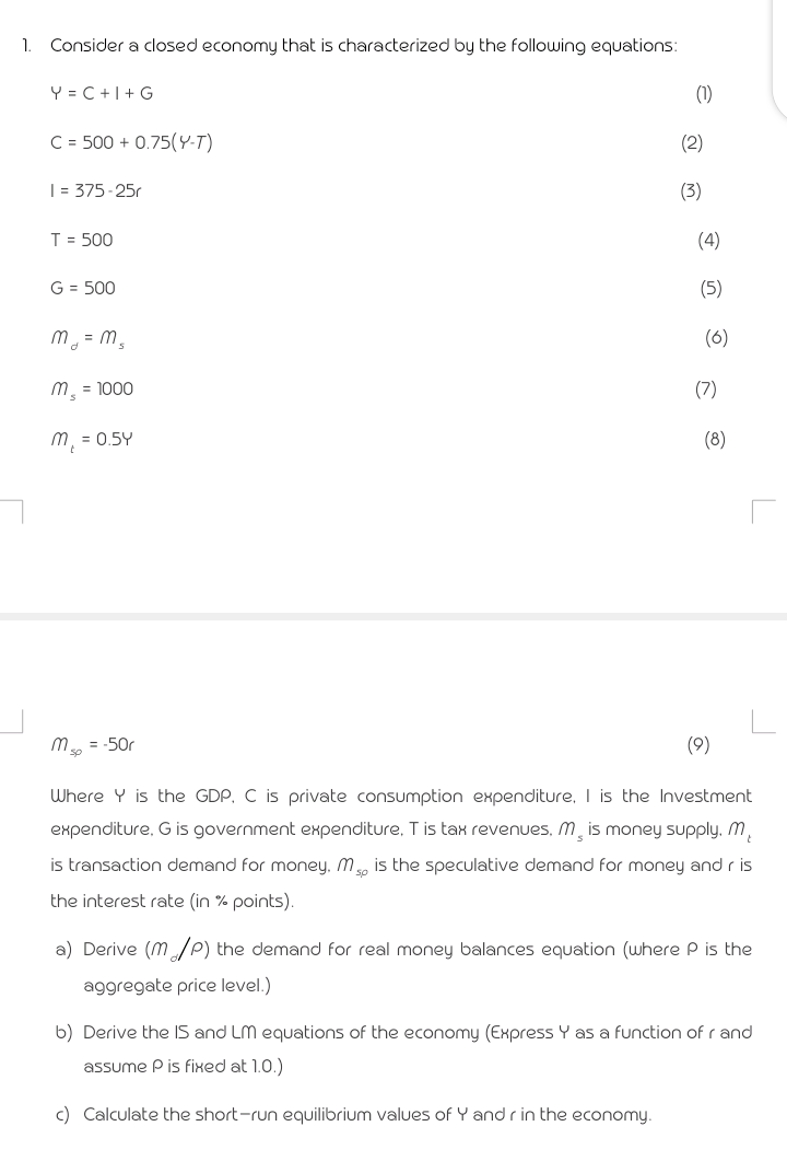 1.
Consider a closed economy that is characterized by the followin9 equations:
Y = C +|+ G
(1)
C = 500 + 0.75(Y-T)
(2)
| = 375 -25r
(3)
T = 500
(4)
G = 500
(5)
m, = m,
(6)
m = 1000
(7)
m, = 0.5Y
(8)
m. = -50r
(9)
Where Y is the GDP, C is private consumption expenditure, I is the Investment
expenditure, G is government expenditure, T is tax revenues, M is money supply. m,
is transaction demand for money, M, is the speculative demand for money and r is
the interest rate (in % points).
a) Derive (m/P) the demand for real money balances equation (where P is the
aggregate price level.)
b) Derive the IS and LM equations of the economy (Express Y as a function of r and
assume P is fixed at 1.0.)
c) Calculate the short-run equilibrium values of Y and r in the economy.
