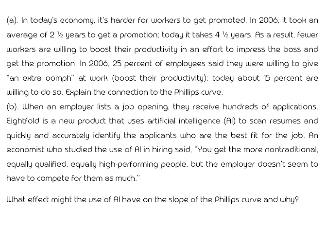 (a). In today's economy, it's harder for workers to get promoted. In 2006, it took an
average of 2 ½ years to get a promotion; today it takes 4 ½ years. As a result, fewer
workers are willing to boost their productivity in an effort to impress the boss and
get the promotion. In 2006, 25 percent of employees said they were willing to give
"an extra oomph" at work (boost their productivity): today about 15 percent are
willing to do so. Explain the connection to the Phillips curve.
(b). When an employer lists a job opening, they receive hundreds of applications.
Eightfold is a new product that uses artificial intelligence (Al) to scan resumes and
quickly and accurately identify the applicants who are the best fit for the job. An
economist who studied the use of Al in hiring said, "You get the more nontraditional,
equally qualified, equally high-performing people, but the employer doesn't seem to
have to compete for them as much."
What effect might the use of Al have on the slope of the Phillips curve and why?
