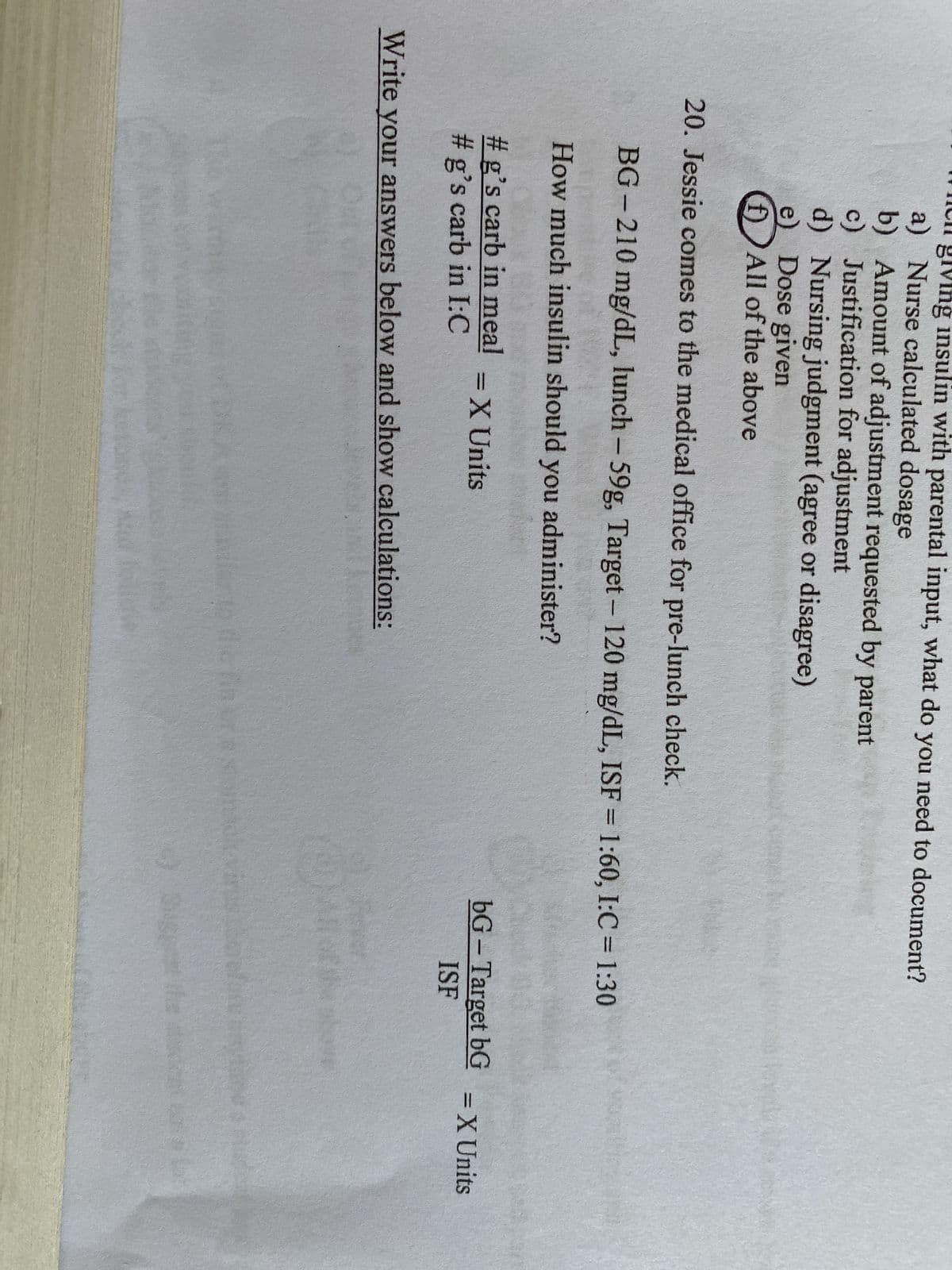 ng insulin with parental input, what do you need to document?
a) Nurse calculated dosage
b) Amount of adjustment requested by parent
c) Justification for adjustment
d) Nursing judgment (agree or disagree)
e) Dose given
f)All of the above
20. Jessie comes to the medical office for pre-lunch check.
BG-210 mg/dL, lunch - 59g, Target - 120 mg/dL, ISF = 1:60, I:C = 1:30
How much insulin should you administer?
#g's carb in meal
#g's carb in I:C
Write your answers below and show calculations:
= X Units
to the finora stom
bG - Target bG
ISF
= X Units