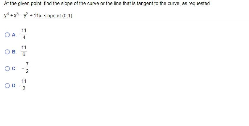 At the given point, find the slope of the curve or the line that is tangent to the curve, as requested.
y4 + x° = y?
+ 11x, slope at (0,1)
%3D
11
O A.
4
11
В.
6
7
OC.
2
11
D.
2
