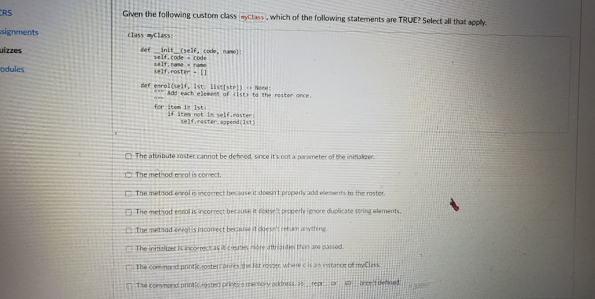 CRS
Given the following custom class myClass, which of the following statements are TRUE? Select all that apply:
Esignments
class myClass:
uizzes
def
init_(self, code, name):
self.code
self.name = name
self.roster- []
code
odules
def enrol (self, 1st: list[str]) -> None:
"" Add each element of <1st> to the roster once.
for item in 1st:
if item not in self.roster:
self.roster. append (1st)
O The attribute roster cannot be defined, since it's not a parameter of the initializer.
O The method enrol is correct.
O The method enrol is incorrect because it doesn't properly add elements to the roster.
A The metnod enrol is incorrect because it coesr't properly ignore duplicate string elements,
O The method enrolis incorrect
ause it
sn't returm anything
C The initializer is incorrectas it creates more attrisutes than are passed.
The command printc roster) prints the list roster, where c is an instance of myClass.
The command print(c roster prints a memory address. as repr or
strill brert defined.
