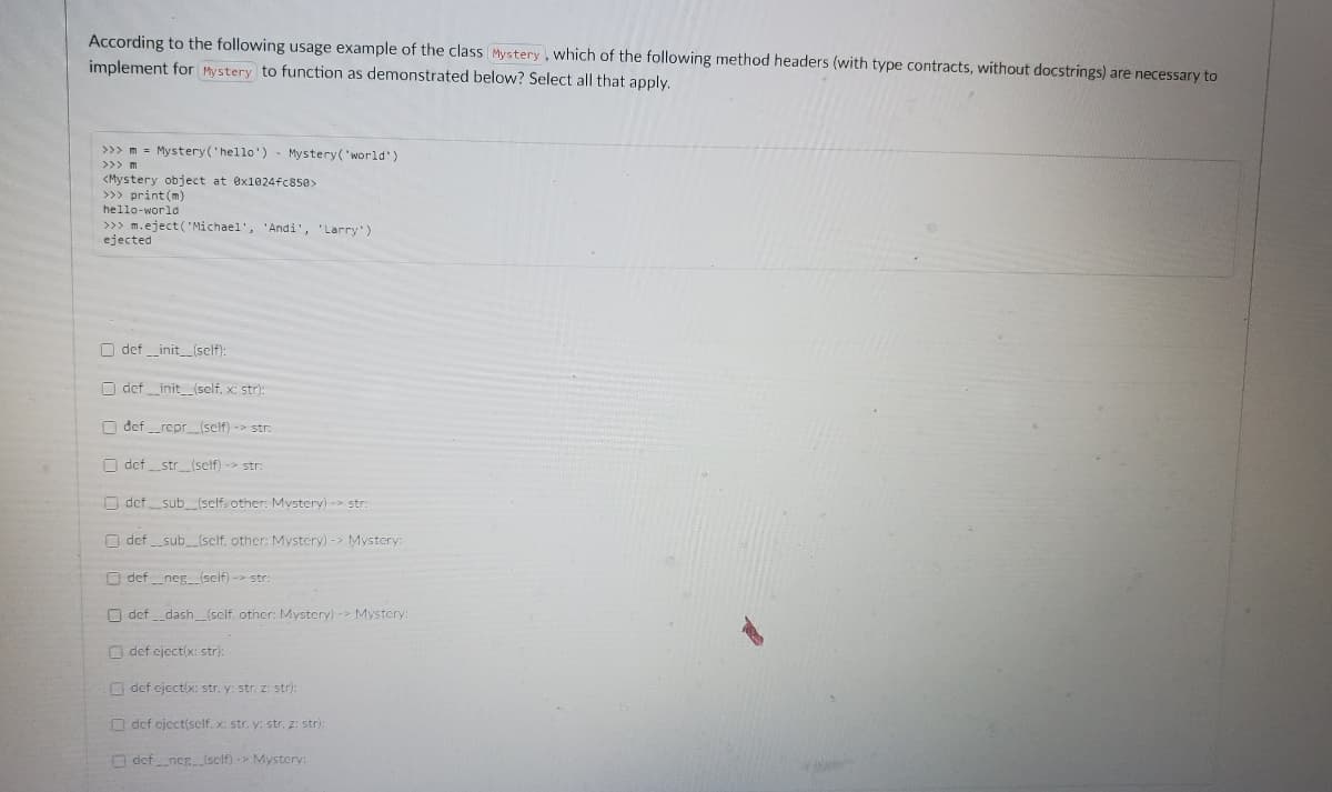 According to the following usage example of the class Mystery , which of the following method headers (with type contracts, without docstrings) are necessary to
implement for Mystery to function as demonstrated below? Select all that apply.
>>> m = Mystery('hello')- Mystery('world')
>>> m
<Mystery object at ex1024fc85e>
>>> print (m)
hello-world
>>> m.eject( Michael', 'Andi', 'Larry)
ejected
O def _init_(self):
O def _init (self, x: str):
O def_repr_(self) -> str:
O defstr (self) -> str:
O def sub (self, other: Mystery) -> str:
O def _sub_(self. other: Mystery) -> Mystery:
O defneg (self) -> str:
O def_dash (sclf, other: Mystery) -> Mystery:
O def eject(x: str):
O def cject(x: str. y: str. z: str):
O def cject(self, x: str. y: str. z: stri:
O defneg(sclf)-> Mystery:

