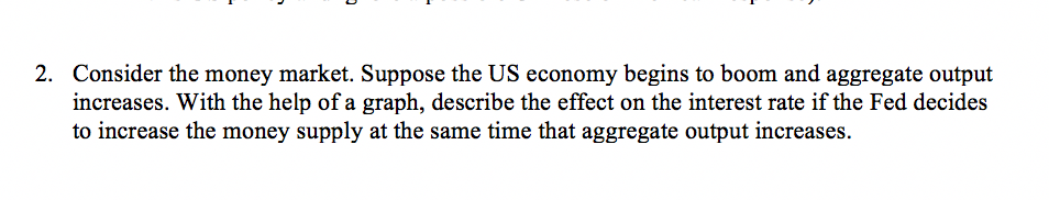 2. Consider the money market. Suppose the US economy begins to boom and aggregate output
increases. With the help of a graph, describe the effect on the interest rate if the Fed decides
to increase the money supply at the same time that aggregate output increases.