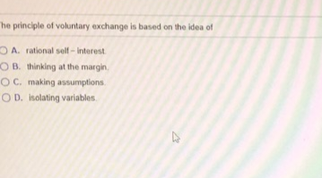 he principle of voluntary exchange is based on the idea of
OA. rational self-interest.
OB. thinking at the margin.
OC. making assumptions.
OD. isolating variables.